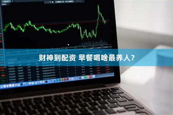 财神到配资 早餐喝啥最养人？