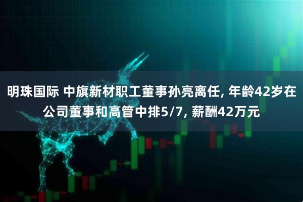 明珠国际 中旗新材职工董事孙亮离任, 年龄42岁在公司董事和高管中排5/7, 薪酬42万元