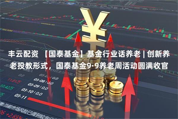 丰云配资 【国泰基金】基金行业话养老 | 创新养老投教形式，国泰基金9·9养老周活动圆满收官