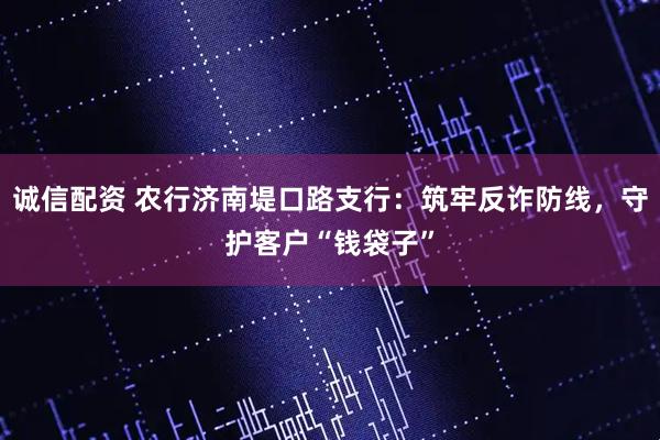 诚信配资 农行济南堤口路支行：筑牢反诈防线，守护客户“钱袋子”