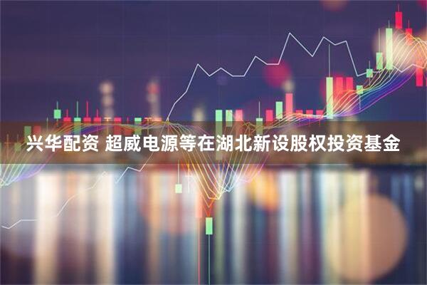兴华配资 超威电源等在湖北新设股权投资基金