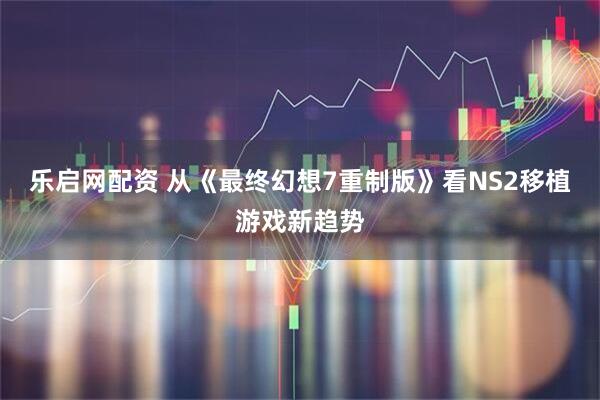 乐启网配资 从《最终幻想7重制版》看NS2移植游戏新趋势