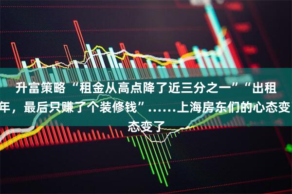升富策略 “租金从高点降了近三分之一”“出租4年，最后只赚了个装修钱”……上海房东们的心态变了