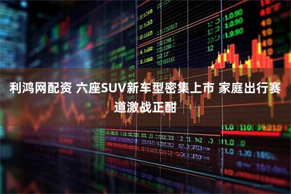 利鸿网配资 六座SUV新车型密集上市 家庭出行赛道激战正酣