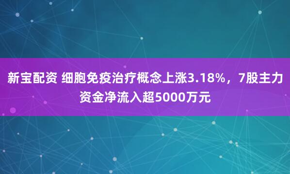 新宝配资 细胞免疫治疗概念上涨3.18%，7股主力资金净流入超5000万元