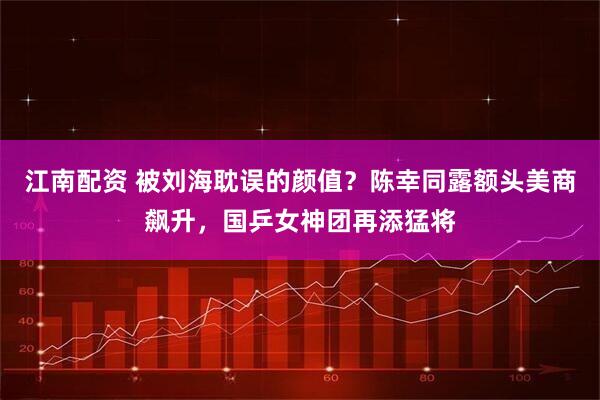 江南配资 被刘海耽误的颜值？陈幸同露额头美商飙升，国乒女神团再添猛将