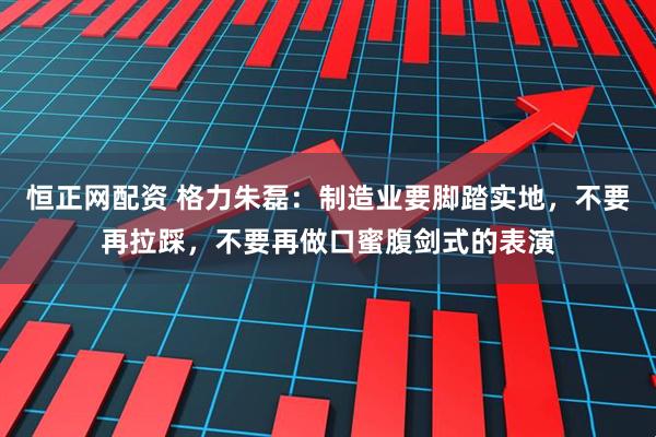 恒正网配资 格力朱磊：制造业要脚踏实地，不要再拉踩，不要再做口蜜腹剑式的表演
