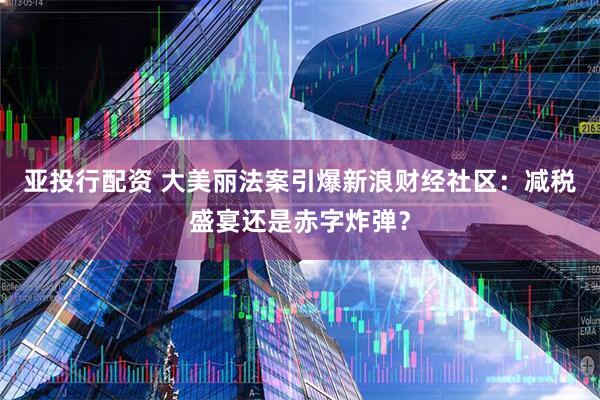 亚投行配资 大美丽法案引爆新浪财经社区：减税盛宴还是赤字炸弹？
