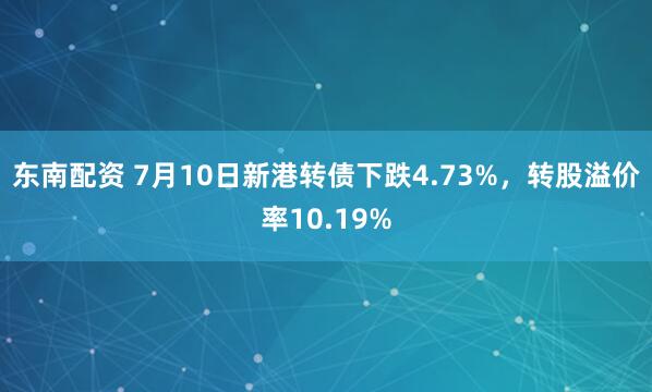 东南配资 7月10日新港转债下跌4.73%,转股溢价率10.19%
