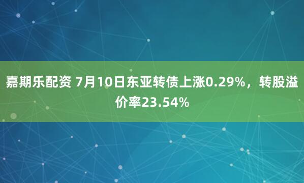 嘉期乐配资 7月10日东亚转债上涨0.29%,转股溢价率23.54%