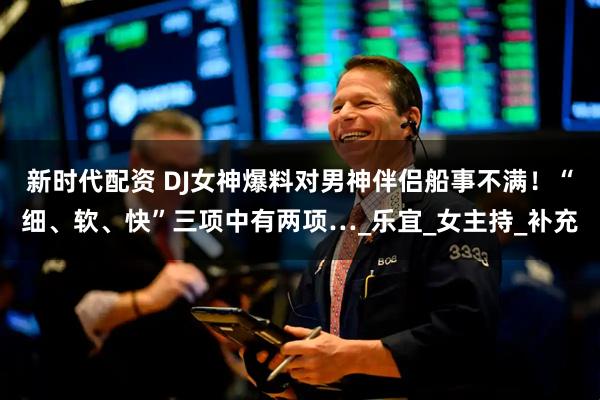 新时代配资 DJ女神爆料对男神伴侣船事不满！“细、软、快”三项中有两项…_乐宜_女主持_补充