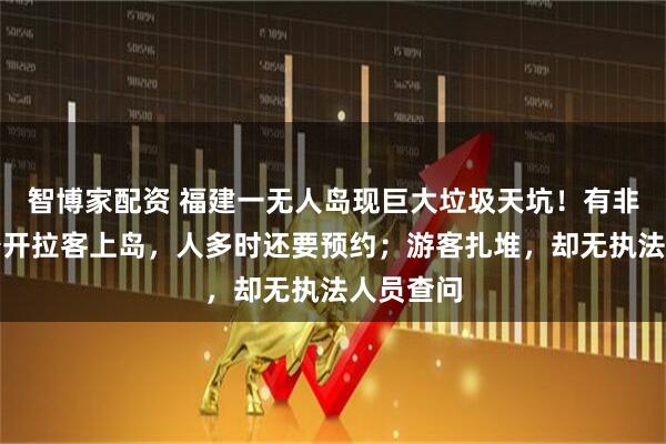智博家配资 福建一无人岛现巨大垃圾天坑！有非法包船公开拉客上岛，人多时还要预约；游客扎堆，却无执法人员查问