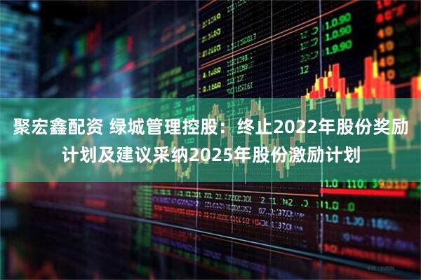 聚宏鑫配资 绿城管理控股：终止2022年股份奖励计划及建议采纳2025年股份激励计划